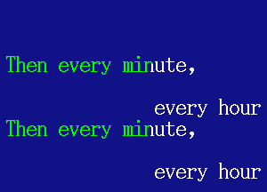 Then every minute,

every hour
Then every mlnute,

every hour
