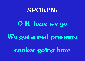 SPOKENz

O.K. here we go

We got a real pressure

cooker going here