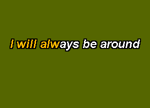 I will always be around