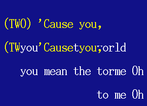 (TWO) Cause you,

(TWyou Causetyouyorld

you mean the torme 0h

to me Oh