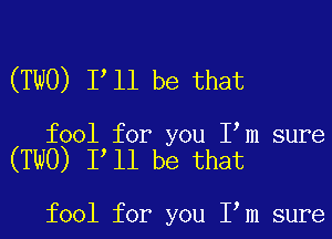 (TWO) Itll be that

fool for you Itm sure
(TWO) Itll be that

fool for you Itm sure