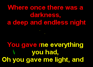 Where once there was a
darkness,
a deep and endless night

You gave me everything
N you had,
Oh you gave me light, and