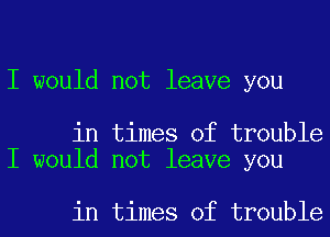 I would not leave you

in times of trouble
I would not leave you

in times of trouble