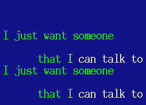 I just want someone

that I can talk to
I just want someone

that I can talk to