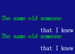 The same old someone

that I knew
The same old someone

that I knew