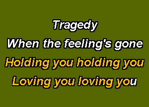 Tragedy
When the feeling's gone

Holding you holding you

Loving you loving you