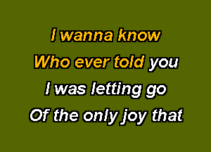 I wanna know
Who ever told you
I was letting go

Of the onlyjoy that