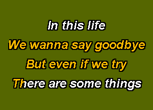 In this life
We wanna say goodbye
But even if we try

There are some things