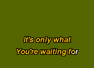 It's only what

You're waiting for