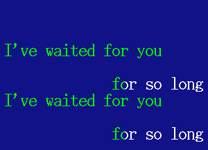 I ve waited for you

for so long
I ve waited for you

for so long