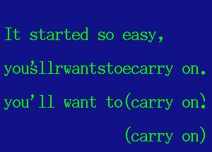 It started so easy,
youSllrwantstoecarry 0n.
you ll want to(carry 0n)

(carry on)