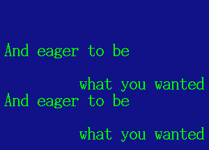 And eager to be

what you wanted
And eager to be

what you wanted