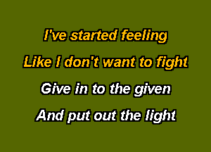 I've started feeling
Like I don't want to fight

Give in to the given

And put out the fight