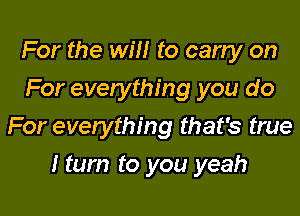 For the will to carry on
For everything you do
For everything that's true

I turn to you yeah