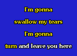 I'm gonna
swallow my tears

I'm gonna

tum and leave you here