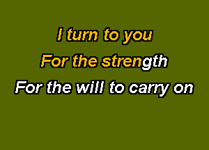 I tum to you
For the strength

For the will to carry on