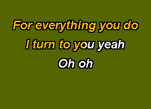 For everything you do

I turn to you yeah
Oh oh