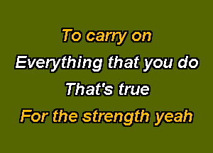 To carry on
Everything that you do
That's true

For the strength yeah