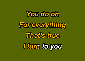 You do oh
For everything

That's true
I turn to you