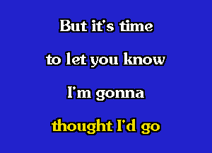 But it's time
to let you lmow

I'm gonna

thought I'd go