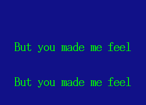 But you made me feel

But you made me feel