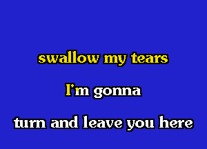 swallow my tears

I'm gonna

tum and leave you here