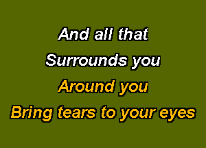 And all that
Surrounds you
Around you

Bring tears to your eyes