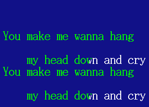 You make me wanna hang

my head down and cry
You make me wanna hang

my head down and cry