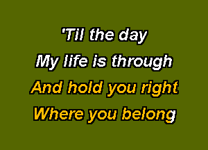 D! the day
My life is through

And hold you right
Where you belong