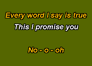 Every word Isay is true

This Ipromise you

No-o-oh