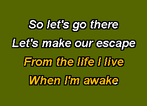 So let's go there

Let's make our escape

From the life I live
When I'm awake