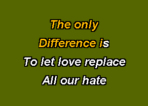The only
Difference is

To let love replace
All our hate
