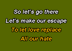 So let's go there
Lefs make our escape

To let love replace
All our hate