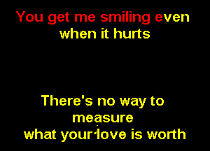 You get me smiling even
when it hurts

There's no way to
measure
what your'love is worth