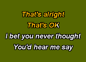 That's alright
That's OK

I bet you never thought

You'd hear me say