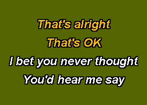 That's alright
That's OK

I bet you never thought

You'd hear me say