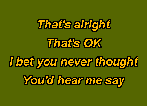 That's alright
That's OK

I bet you never thought

You'd hear me say