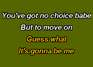 You 've got no choice babe

But to move on
Guess what

It's gonna be me