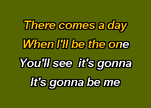 There comes a day
When I?! be the one

You'll see it's gonna

It's gonna be me