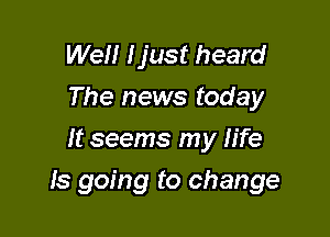 Well Ijust heard
The news today
It seems my fife

ls going to change