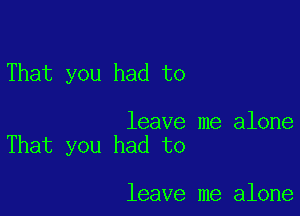 That you had to

leave me alone
That you had to

leave me alone