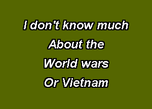 I don't know much
About the
World wars

Or Vietnam