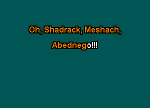 Oh, Shadrack, Meshach,
Abednego!!!