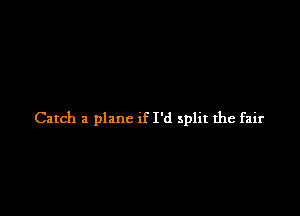 Catch a plane if I'd split the fair