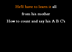 He'll have to learn it all
from his mother
How to count and say his A B C's