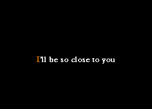 I'll be so close to you