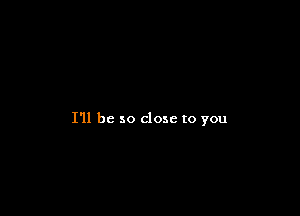 I'll be so close to you
