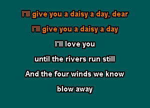 I'll give you a daisy a day, dear

I'll give you a daisy a day
I'll love you
until the rivers run still
And the four winds we know

blow away