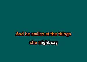 And he smiles at the things

she might say