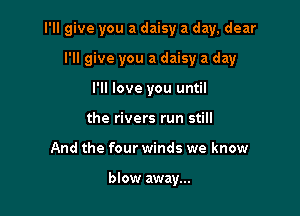 I'll give you a daisy a day, dear

I'll give you a daisy a day
I'll love you until
the rivers run still
And the four winds we know

blow away...